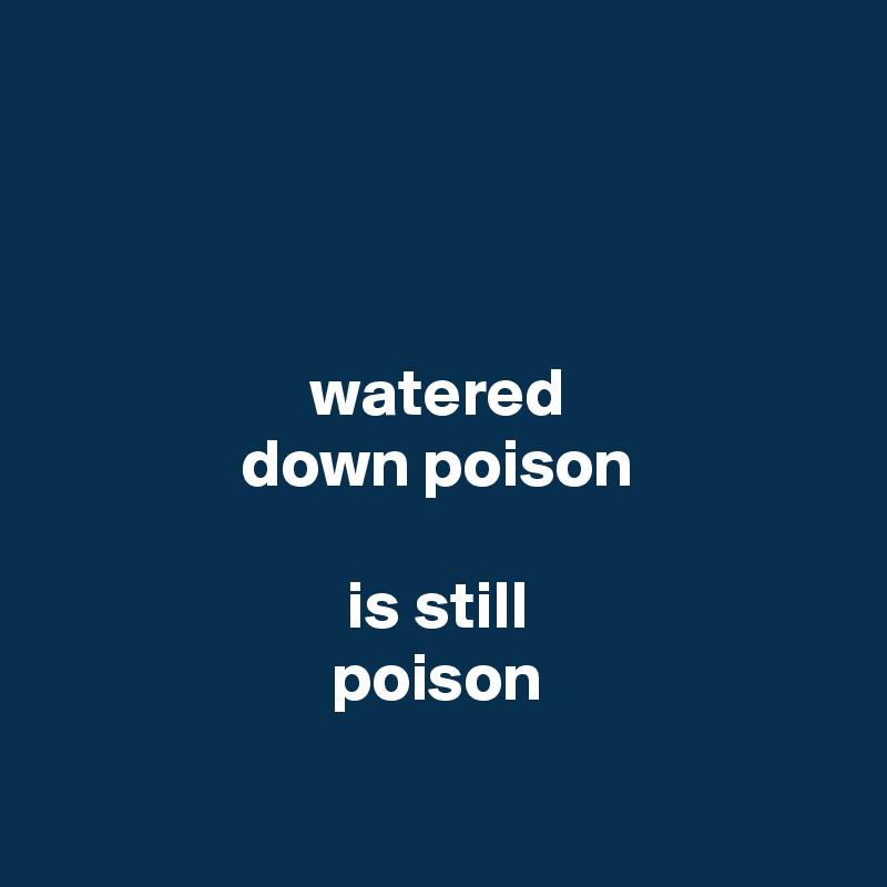 



watered
down poison

is still
poison

