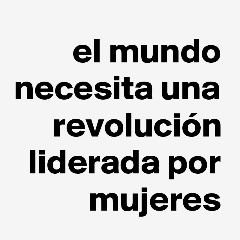 el mundo necesita una revolución liderada por mujeres