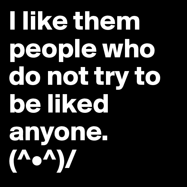 I like them people who do not try to be liked anyone.  (^•^)/