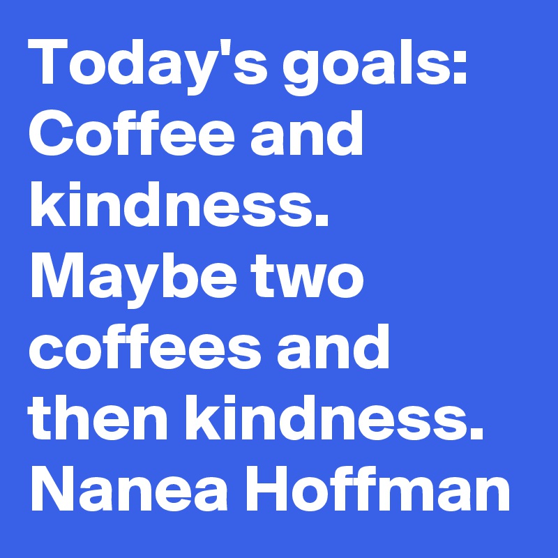 Today's goals: Coffee and kindness. Maybe two coffees and then kindness. Nanea Hoffman