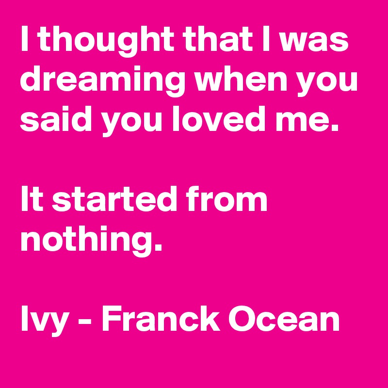 I thought that I was dreaming when you said you loved me.

It started from nothing.

Ivy - Franck Ocean