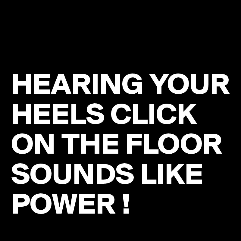 

HEARING YOUR HEELS CLICK ON THE FLOOR SOUNDS LIKE POWER !