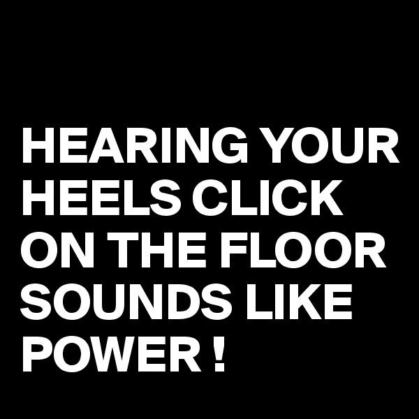 

HEARING YOUR HEELS CLICK ON THE FLOOR SOUNDS LIKE POWER !