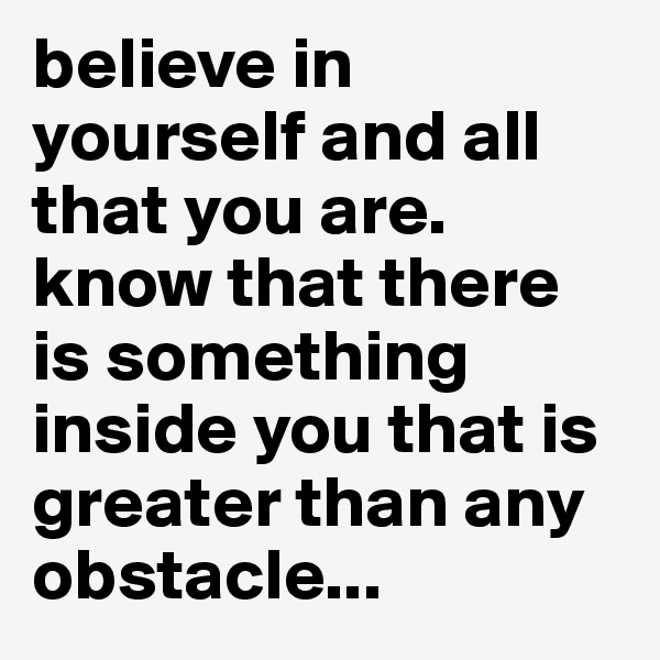 believe in yourself and all that you are. know that there is something inside you that is greater than any obstacle...