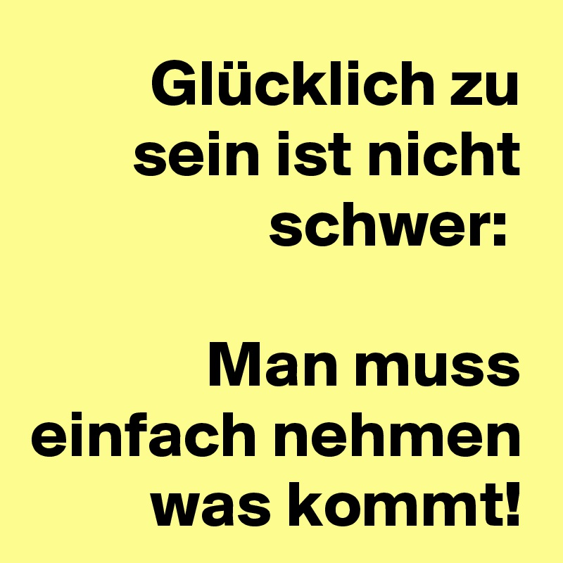 Glücklich zu sein ist nicht schwer: 

Man muss einfach nehmen was kommt!