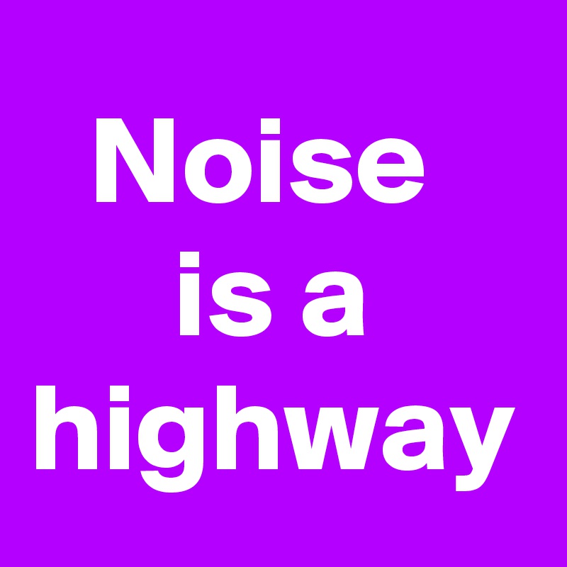 Noise 
is a highway