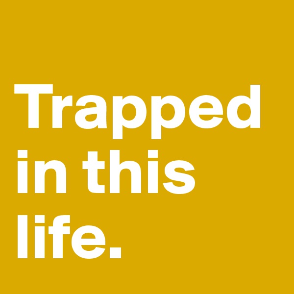    Trapped in this life.               