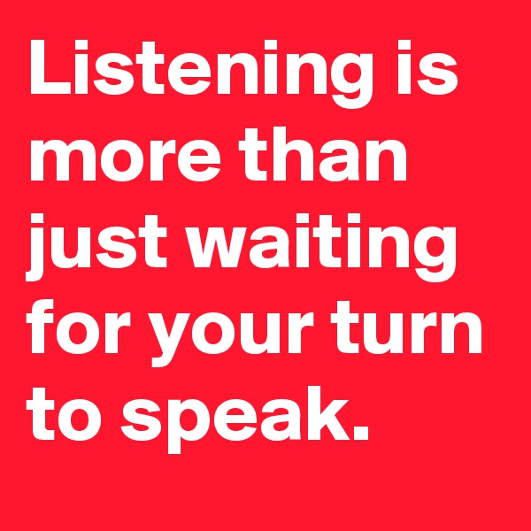 Listening is more than just waiting for your turn to speak.