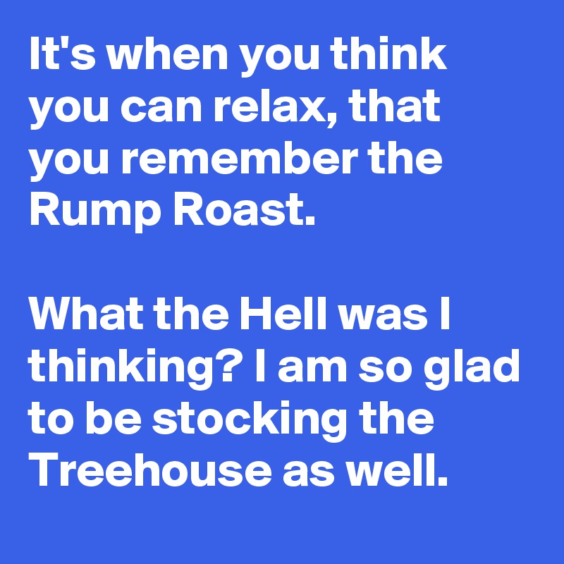 It's when you think you can relax, that you remember the Rump Roast.

What the Hell was I thinking? I am so glad to be stocking the Treehouse as well.