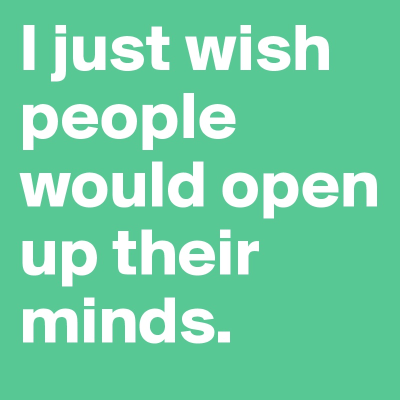 I just wish people would open up their minds.