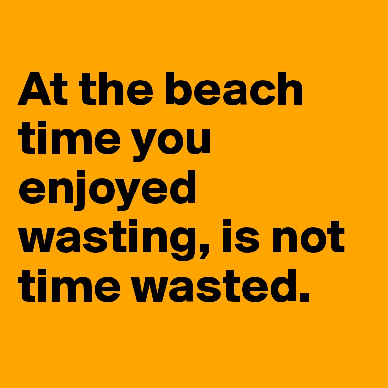 
At the beach time you enjoyed wasting, is not time wasted.
