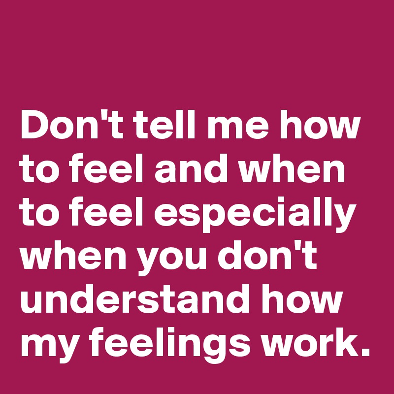 

Don't tell me how to feel and when to feel especially when you don't understand how my feelings work.