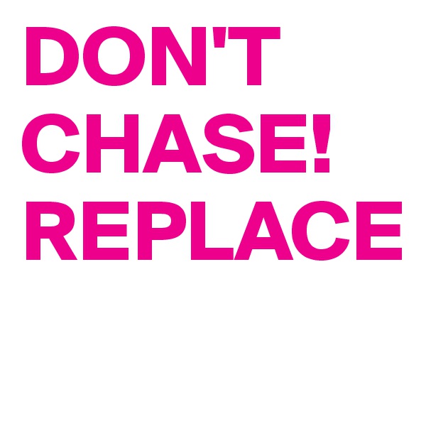 DON'T CHASE!
REPLACE
