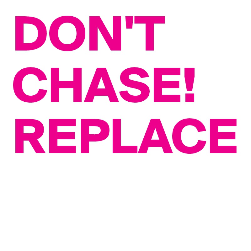 DON'T CHASE!
REPLACE
