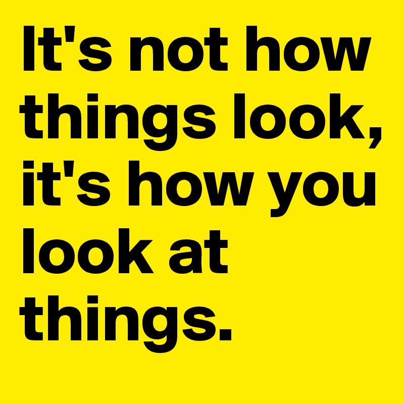 It's not how things look, it's how you look at things.