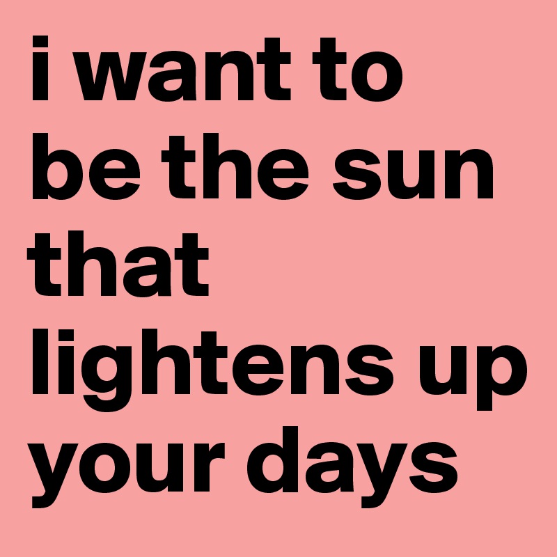 i want to be the sun that lightens up your days