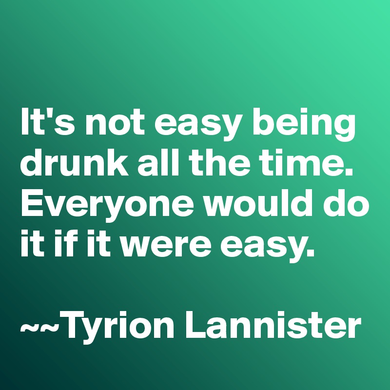 

It's not easy being drunk all the time. 
Everyone would do it if it were easy. 

~~Tyrion Lannister