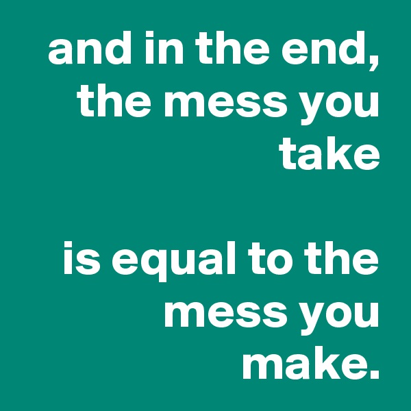 and in the end,
the mess you take

is equal to the mess you make.