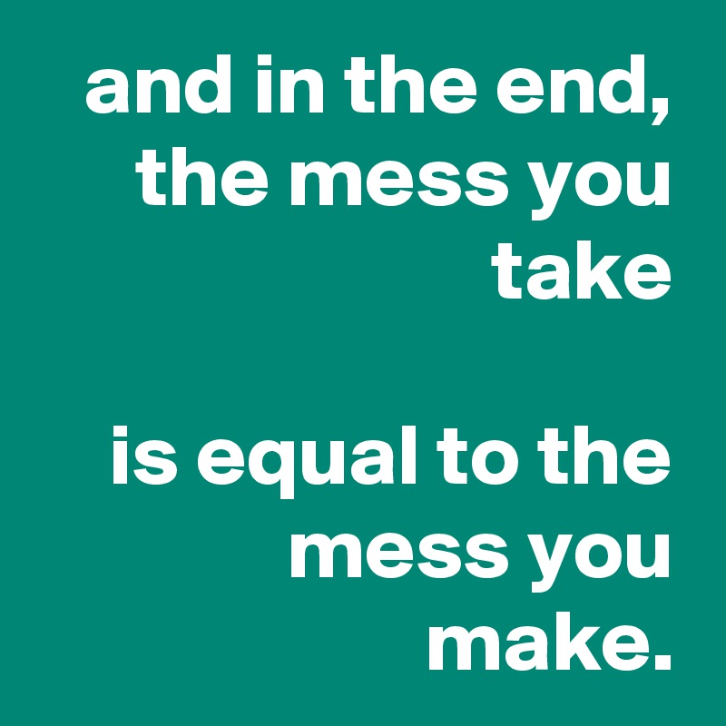 and in the end,
the mess you take

is equal to the mess you make.