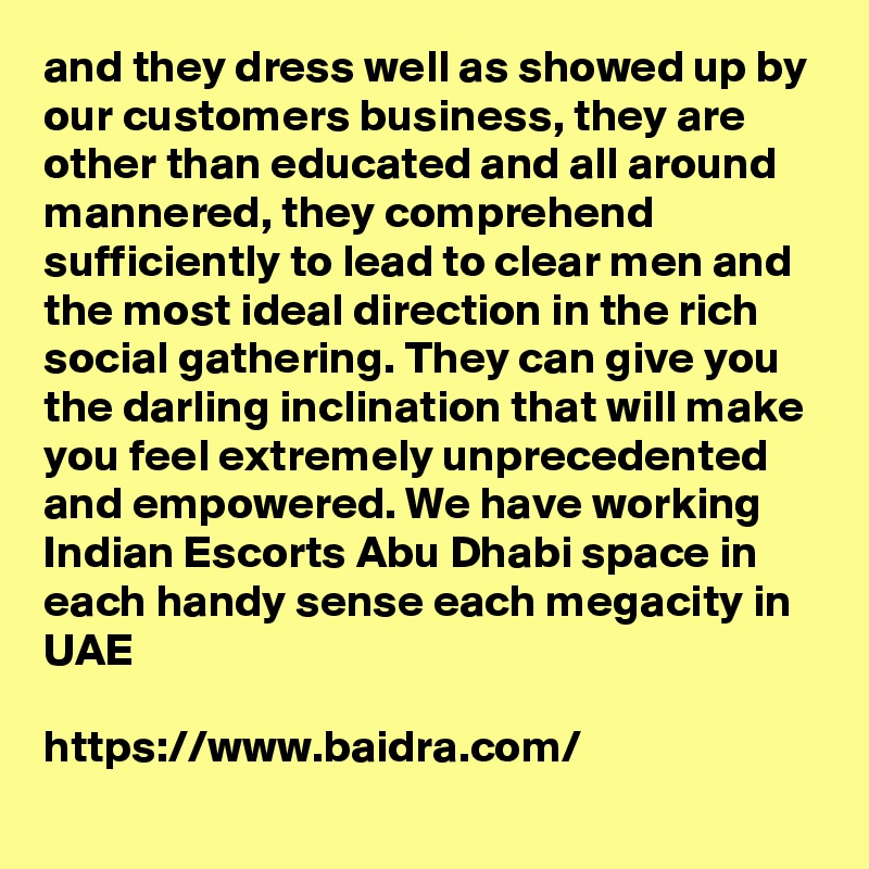 and they dress well as showed up by our customers business, they are other than educated and all around mannered, they comprehend sufficiently to lead to clear men and the most ideal direction in the rich social gathering. They can give you the darling inclination that will make you feel extremely unprecedented and empowered. We have working Indian Escorts Abu Dhabi space in each handy sense each megacity in UAE

https://www.baidra.com/