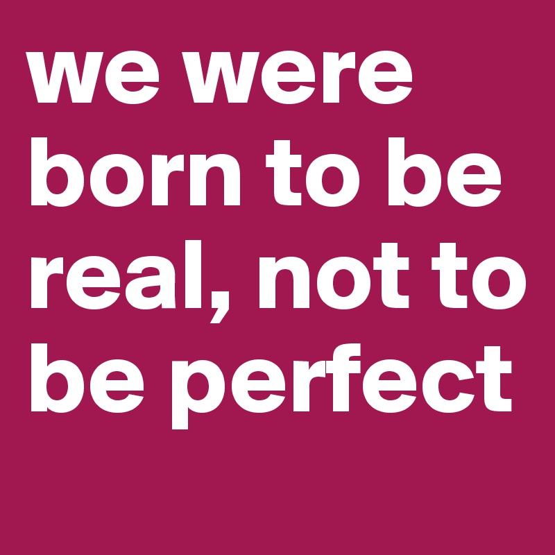 we were born to be real, not to be perfect