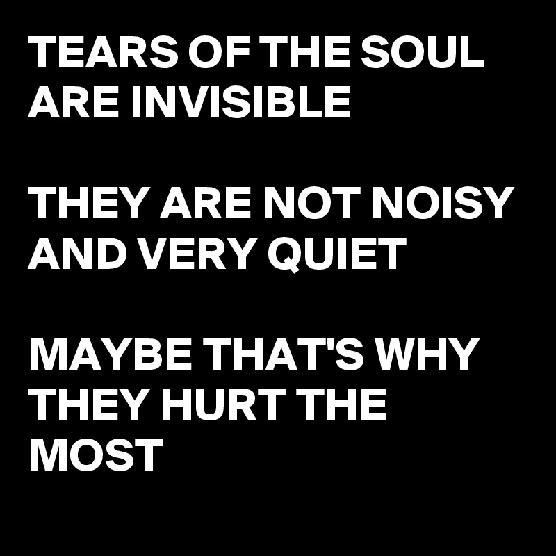 TEARS OF THE SOUL ARE INVISIBLE

THEY ARE NOT NOISY AND VERY QUIET

MAYBE THAT'S WHY THEY HURT THE MOST