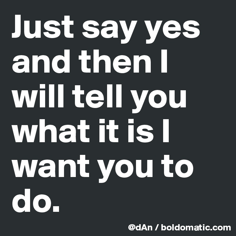 Just say yes and then I will tell you what it is I want you to do. 