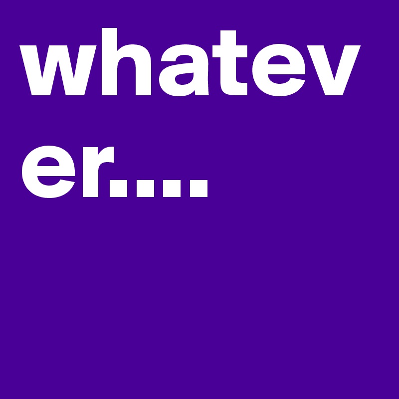 whatever....
