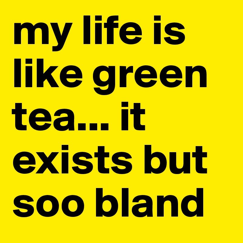 my life is like green tea... it exists but soo bland
