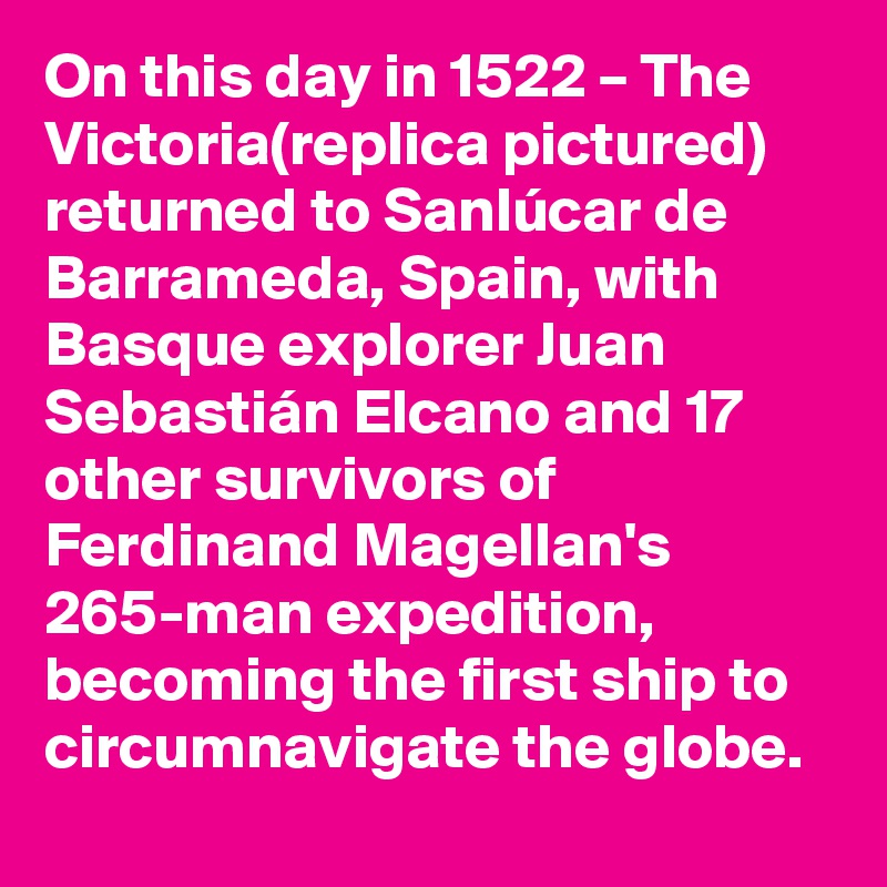 On this day in 1522 – The Victoria(replica pictured) returned to Sanlúcar de Barrameda, Spain, with Basque explorer Juan Sebastián Elcano and 17 other survivors of Ferdinand Magellan's 265-man expedition, becoming the first ship to circumnavigate the globe.