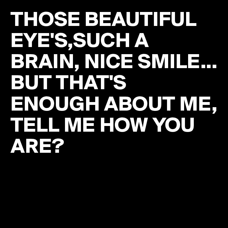 THOSE BEAUTIFUL EYE'S,SUCH A BRAIN, NICE SMILE...
BUT THAT'S ENOUGH ABOUT ME, TELL ME HOW YOU ARE?

