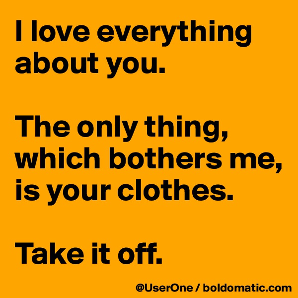 I love everything about you.

The only thing,
which bothers me,
is your clothes.

Take it off.