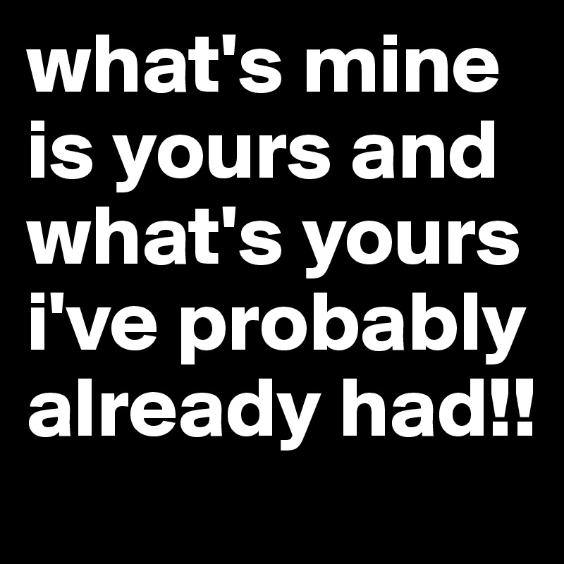 what's mine is yours and what's yours i've probably already had!!
