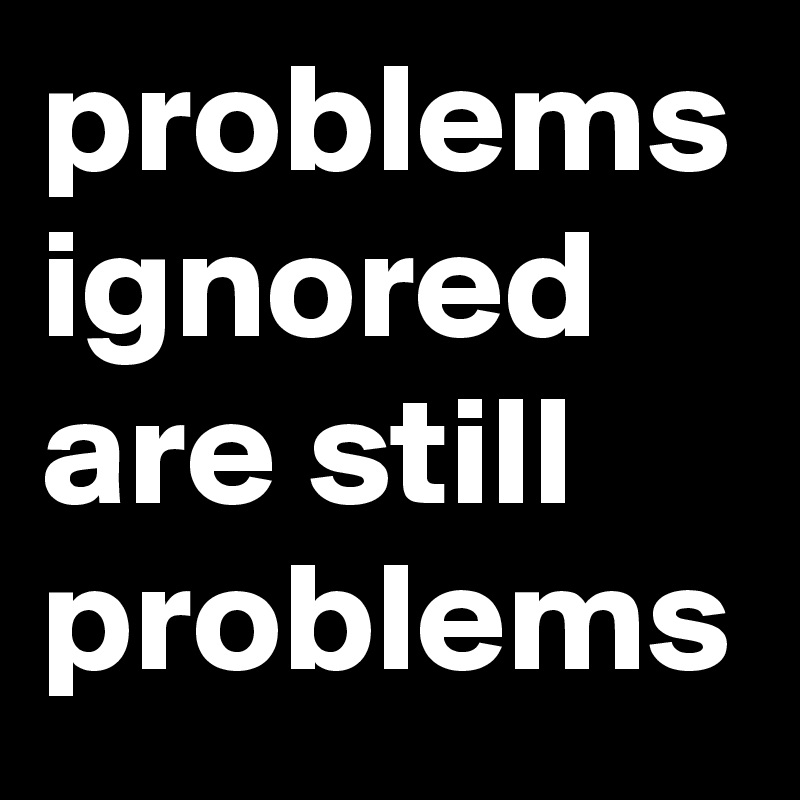 problems ignored are still problems 