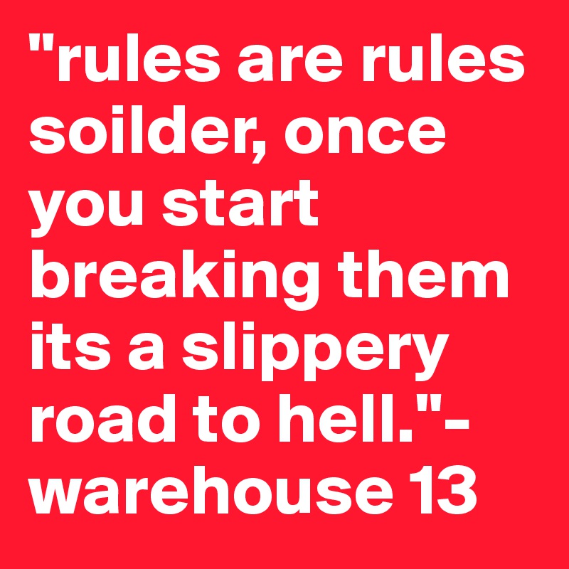 "rules are rules soilder, once you start breaking them its a slippery road to hell."- warehouse 13