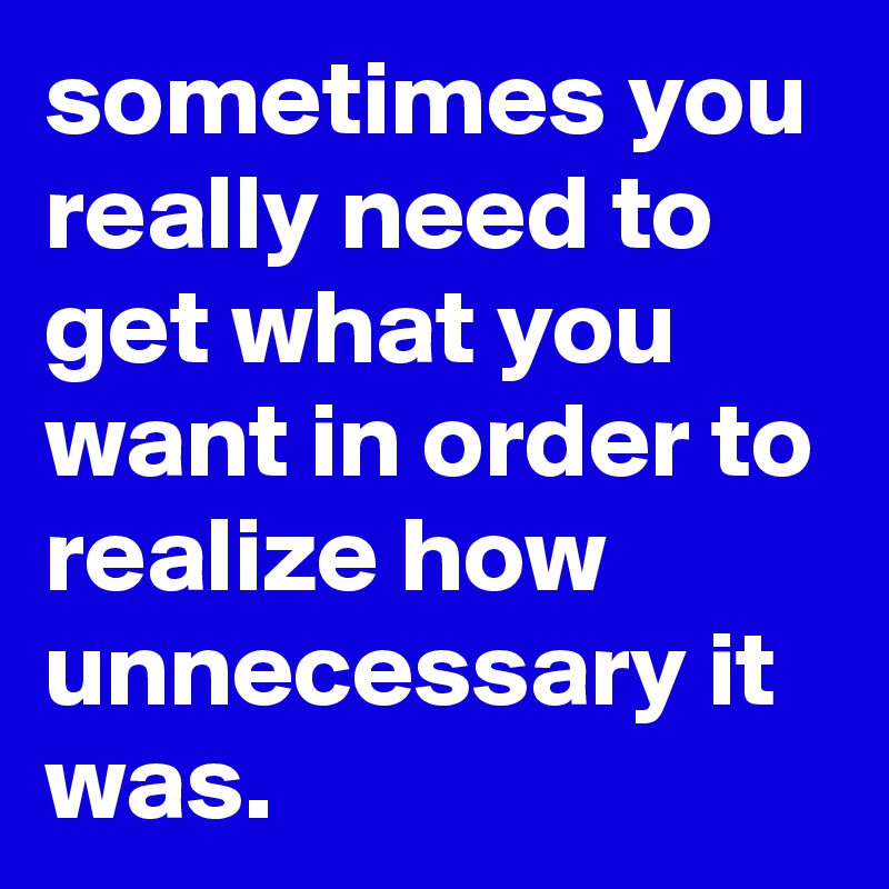 sometimes you really need to get what you want in order to realize how unnecessary it was.