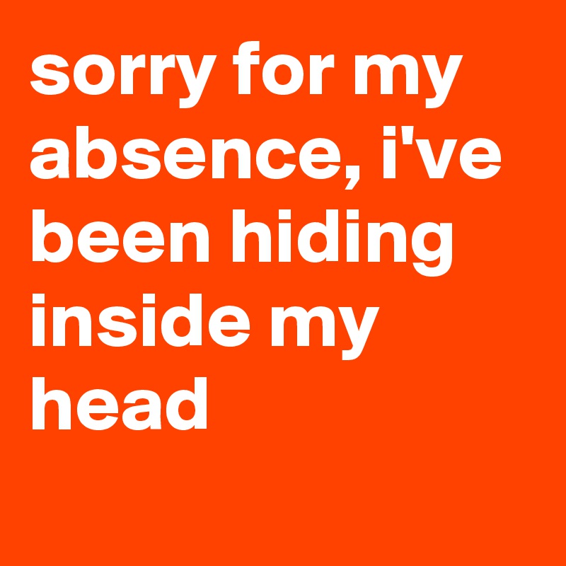 sorry for my absence, i've been hiding inside my head