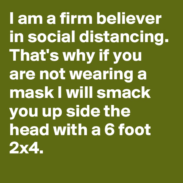 I am a firm believer in social distancing.
That's why if you are not wearing a mask I will smack you up side the head with a 6 foot 2x4.