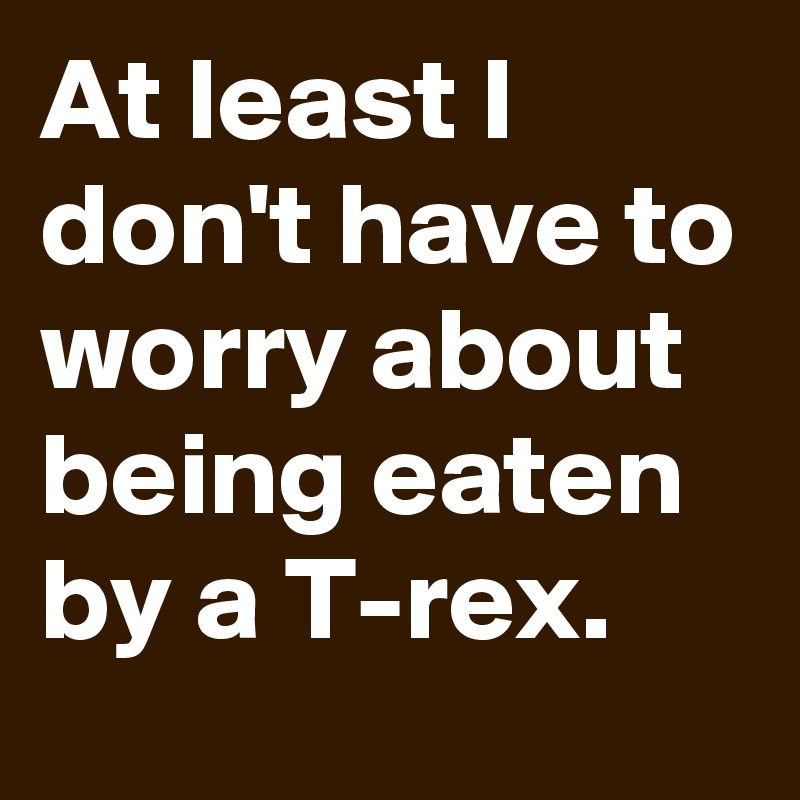 At least I don't have to worry about being eaten by a T-rex.