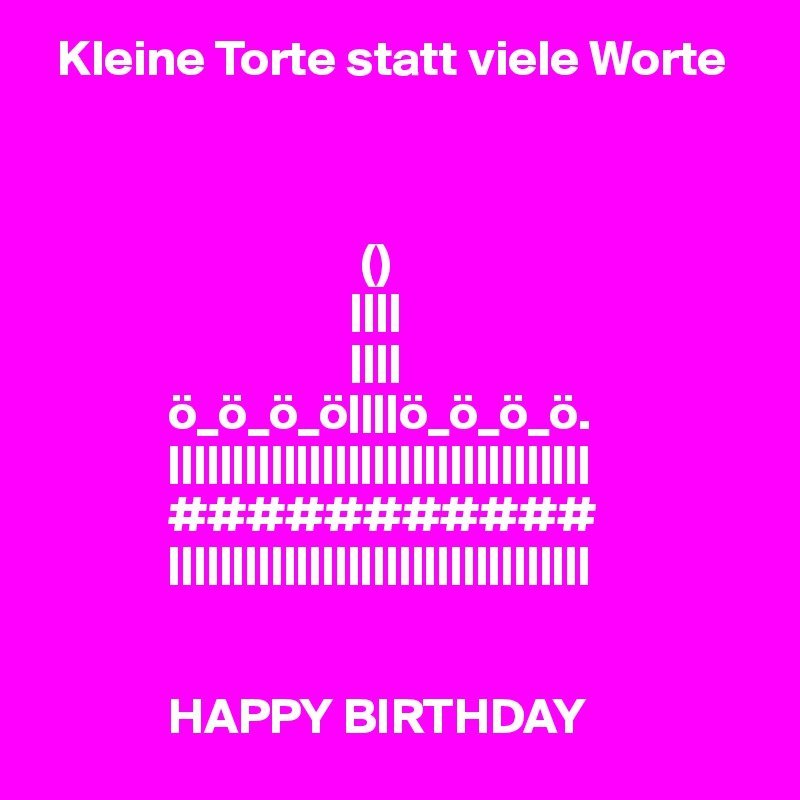   Kleine Torte statt viele Worte



                                ()
                               ||||
                               ||||
             ö_ö_ö_ö||||ö_ö_ö_ö.
             |||||||||||||||||||||||||||||||||
             ###########
             |||||||||||||||||||||||||||||||||


             HAPPY BIRTHDAY