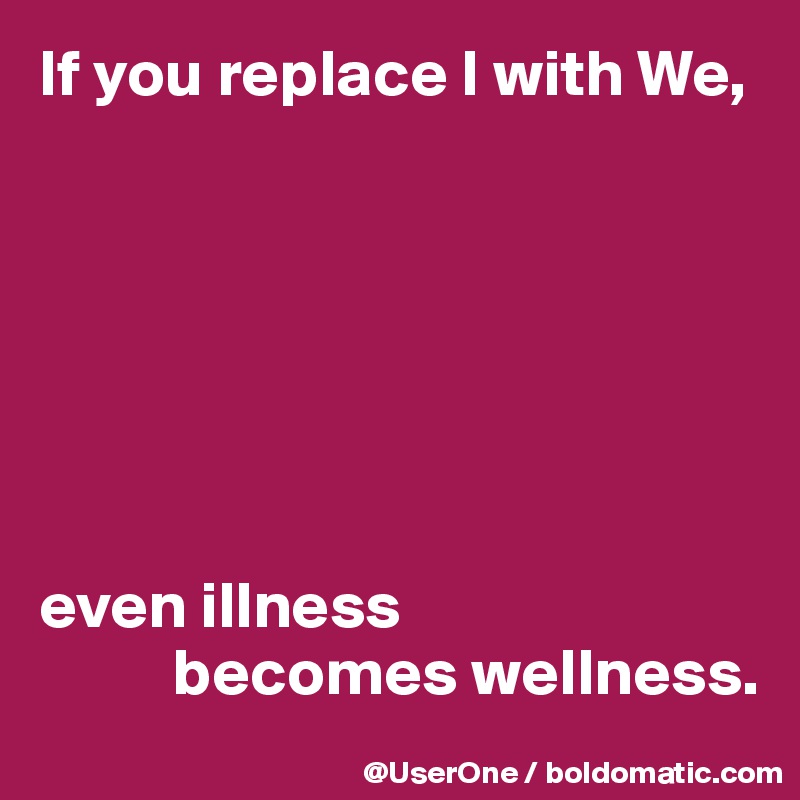 If you replace I with We, 







even illness
          becomes wellness.