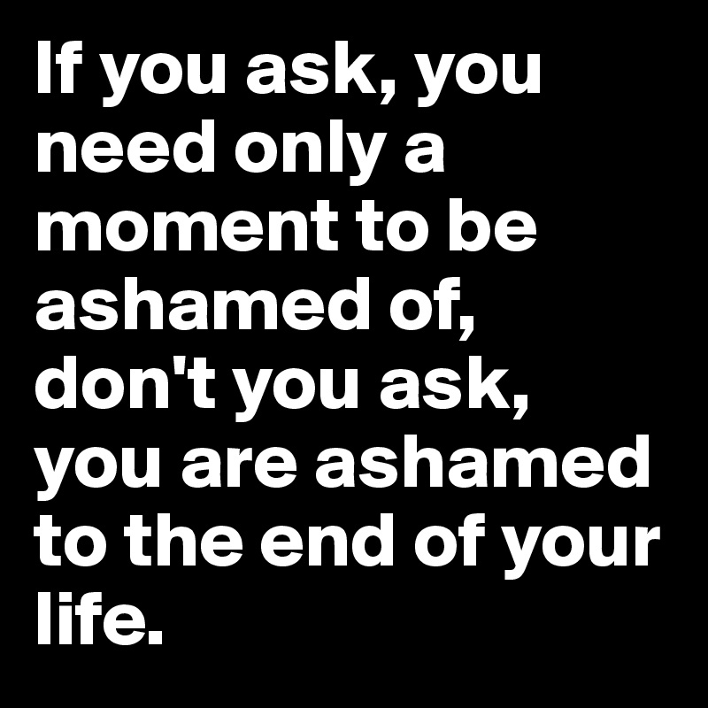 If you ask, you need only a moment to be ashamed of, don't you ask, you are ashamed to the end of your life.