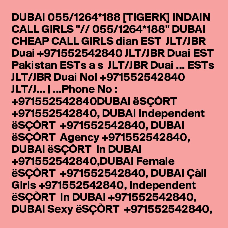 DUBAI 055/1264*188 [TIGERK] INDAIN CALL GIRLS "// 055/1264*188" DUBAI CHEAP CALL GIRLS dian EST  JLT/JBR Duai +971552542840 JLT/JBR Duai EST Pakistan ESTs a s  JLT/JBR Duai ... ESTs  JLT/JBR Duai NoI +971552542840 JLT/J... | ...Phone No : +971552542840DUBAI ëSÇÒRT  +971552542840, DUBAI Independent ëSÇÒRT  +971552542840, DUBAI ëSÇÒRT  Agency +971552542840, DUBAI ëSÇÒRT  In DUBAI +971552542840,DUBAI Female ëSÇÒRT  +971552542840, DUBAI Çàll GIrls +971552542840, Independent ëSÇÒRT  In DUBAI +971552542840, DUBAI Sexy ëSÇÒRT  +971552542840,