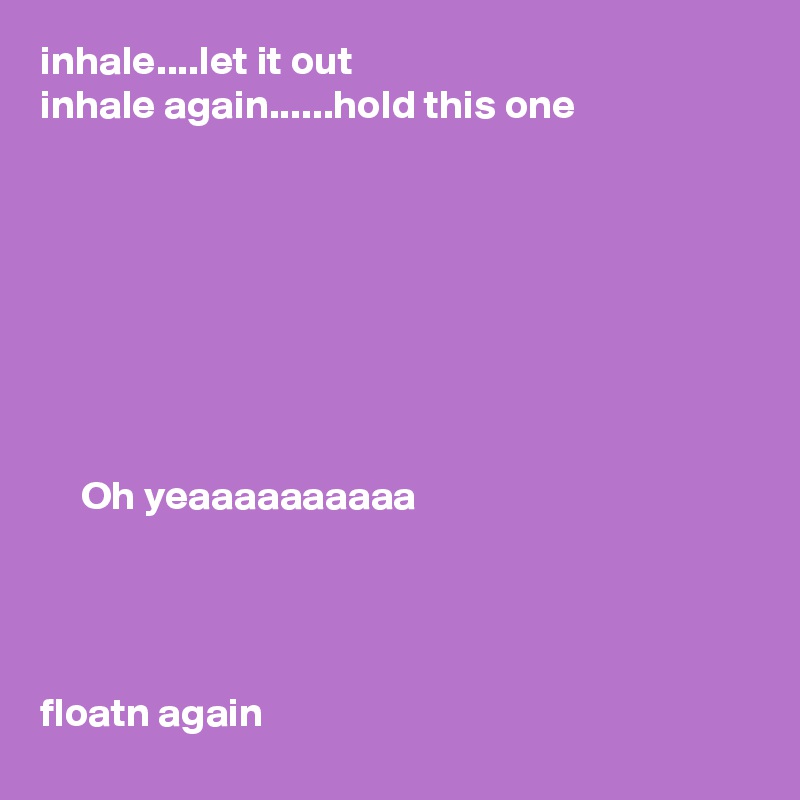 inhale....let it out
inhale again......hold this one








     Oh yeaaaaaaaaaa




floatn again