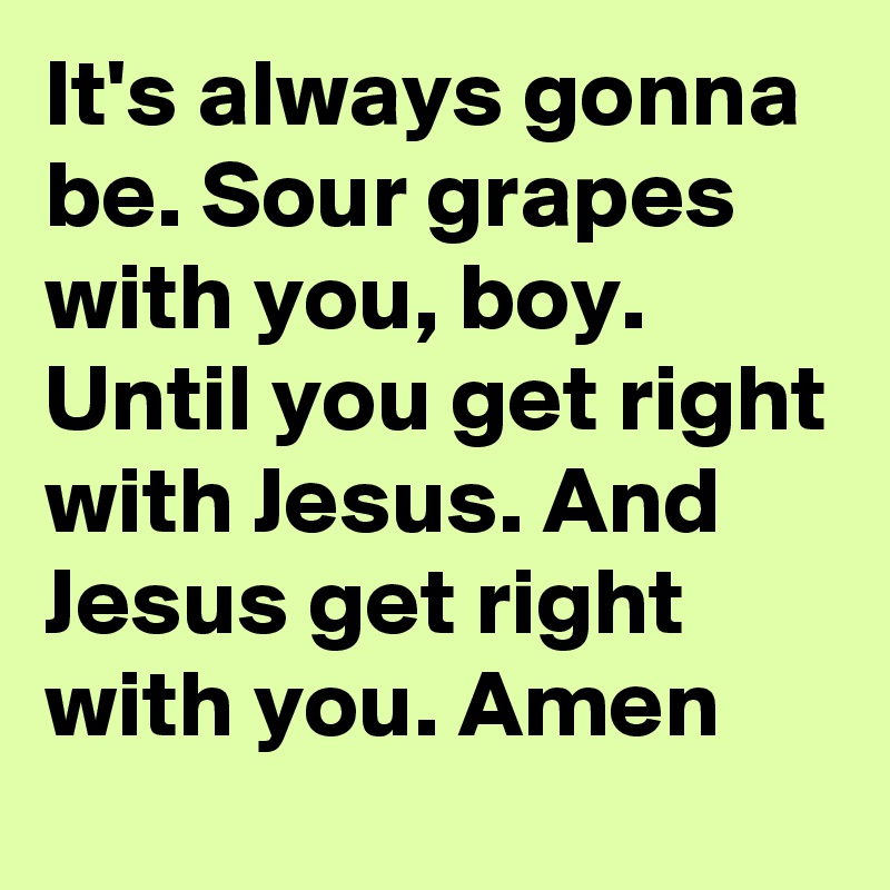 It's always gonna be. Sour grapes with you, boy. Until you get right with Jesus. And Jesus get right with you. Amen