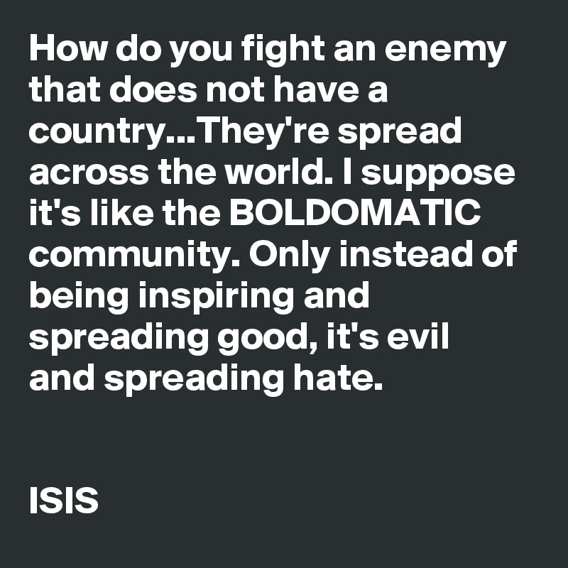 How do you fight an enemy that does not have a country...They're spread across the world. I suppose it's like the BOLDOMATIC community. Only instead of being inspiring and spreading good, it's evil and spreading hate.


ISIS