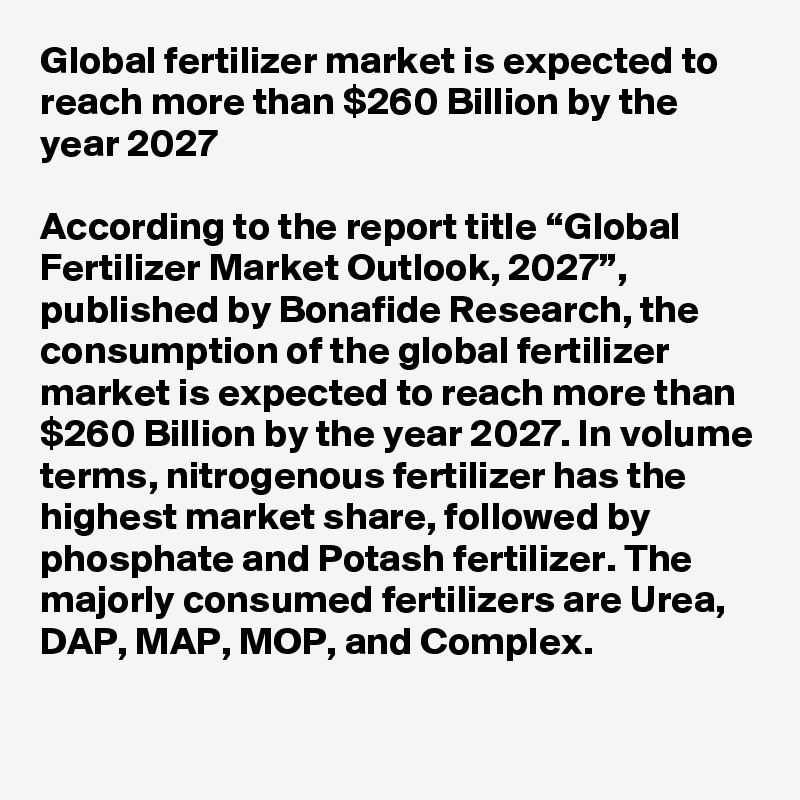 Global fertilizer market is expected to reach more than $260 Billion by the year 2027

According to the report title “Global Fertilizer Market Outlook, 2027”, published by Bonafide Research, the consumption of the global fertilizer market is expected to reach more than $260 Billion by the year 2027. In volume terms, nitrogenous fertilizer has the highest market share, followed by phosphate and Potash fertilizer. The majorly consumed fertilizers are Urea, DAP, MAP, MOP, and Complex. 
