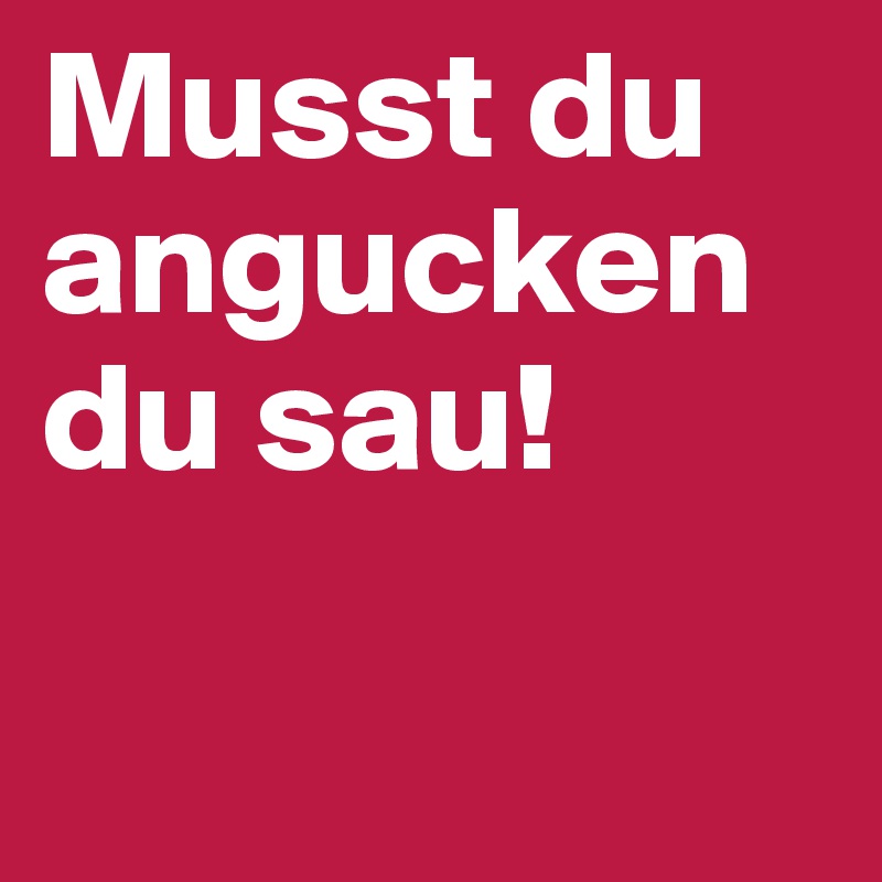 Musst du angucken du sau! 

