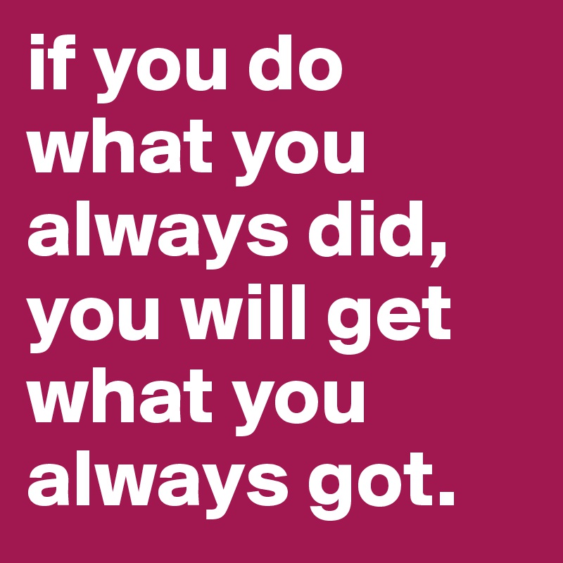 if you do what you always did, you will get what you always got.