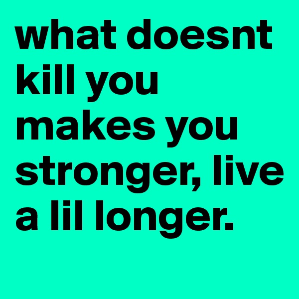 what doesnt kill you makes you stronger, live a lil longer.